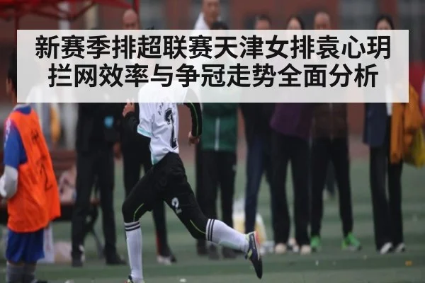 新赛季排超联赛天津女排袁心玥拦网效率与争冠走势全面分析